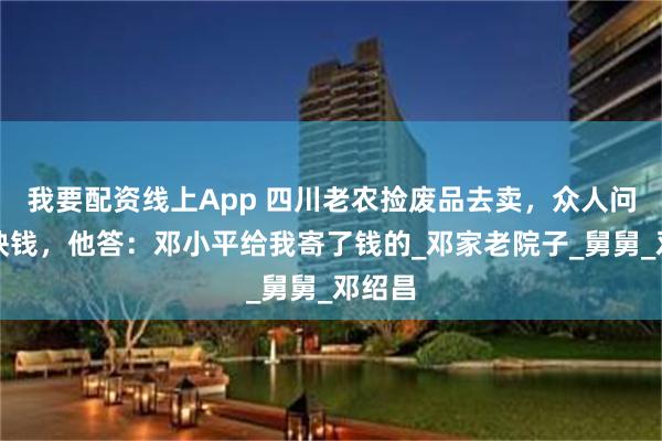 我要配资线上App 四川老农捡废品去卖，众人问是否缺钱，他答：邓小平给我寄了钱的_邓家老院子_舅舅_邓绍昌