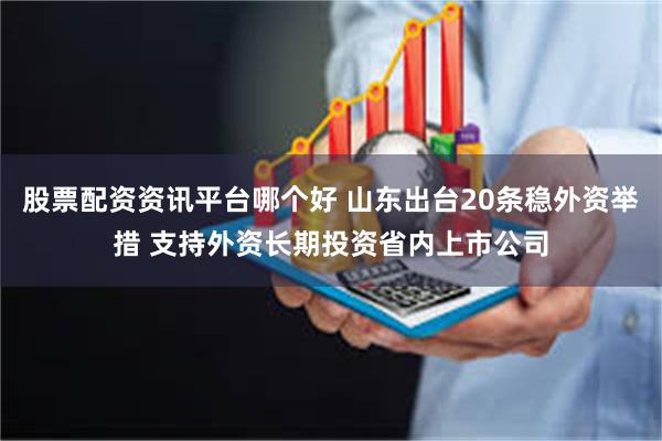 股票配资资讯平台哪个好 山东出台20条稳外资举措 支持外资长期投资省内上市公司