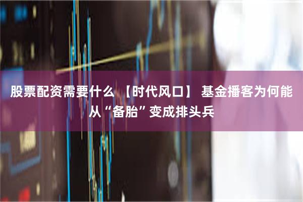 股票配资需要什么 【时代风口】 基金播客为何能从“备胎”变成排头兵